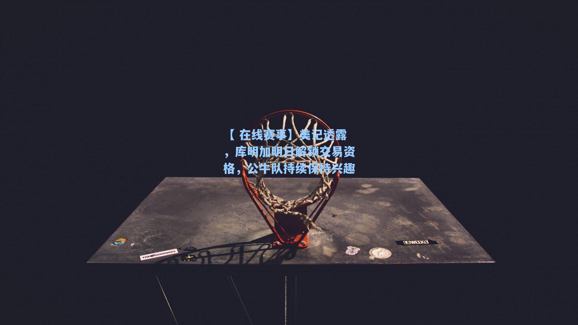 美记透露，库明加明日解锁交易资格，公牛队持续保持兴趣