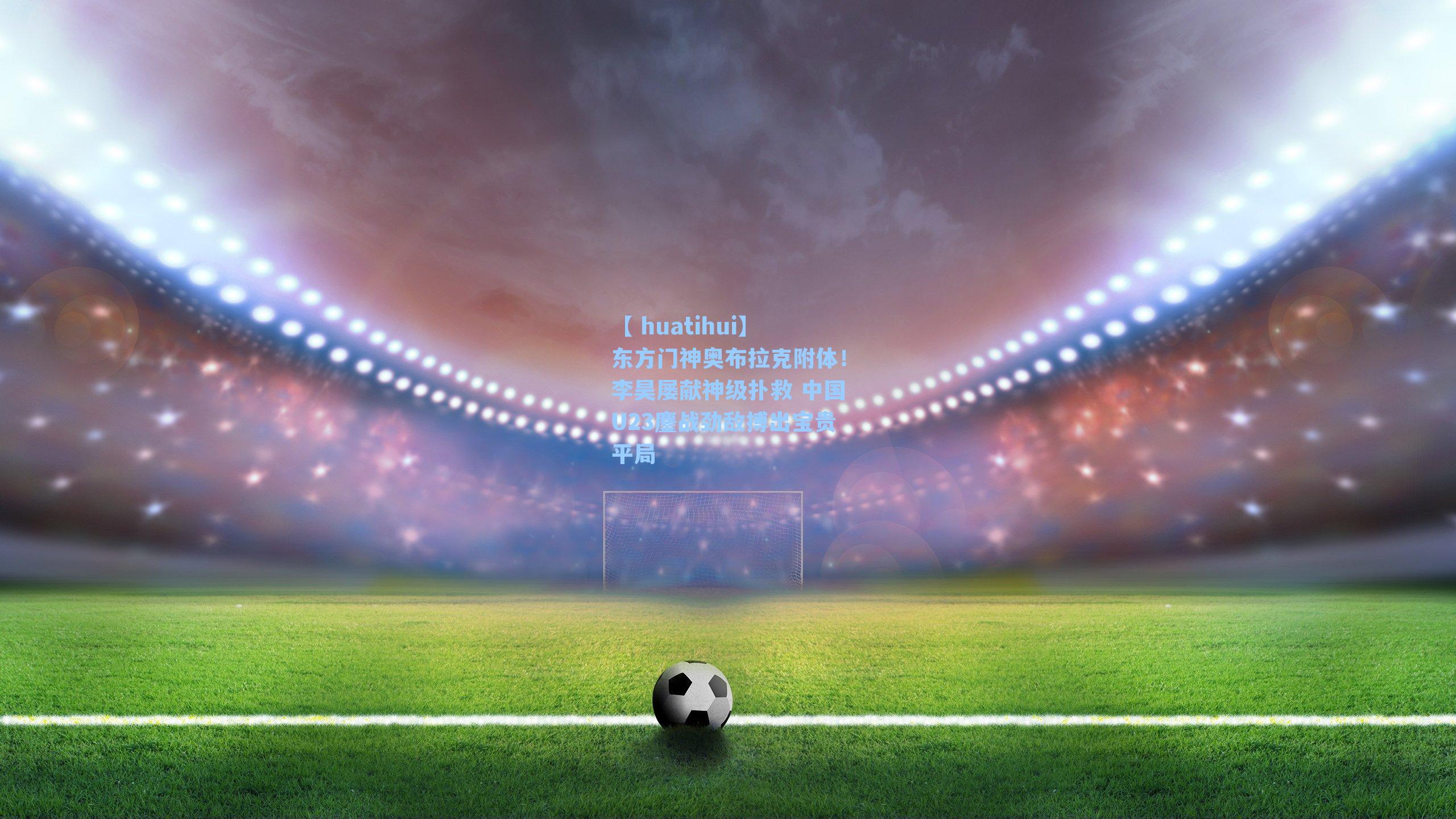 东方门神奥布拉克附体！李昊屡献神级扑救 中国U23鏖战劲敌搏出宝贵平局