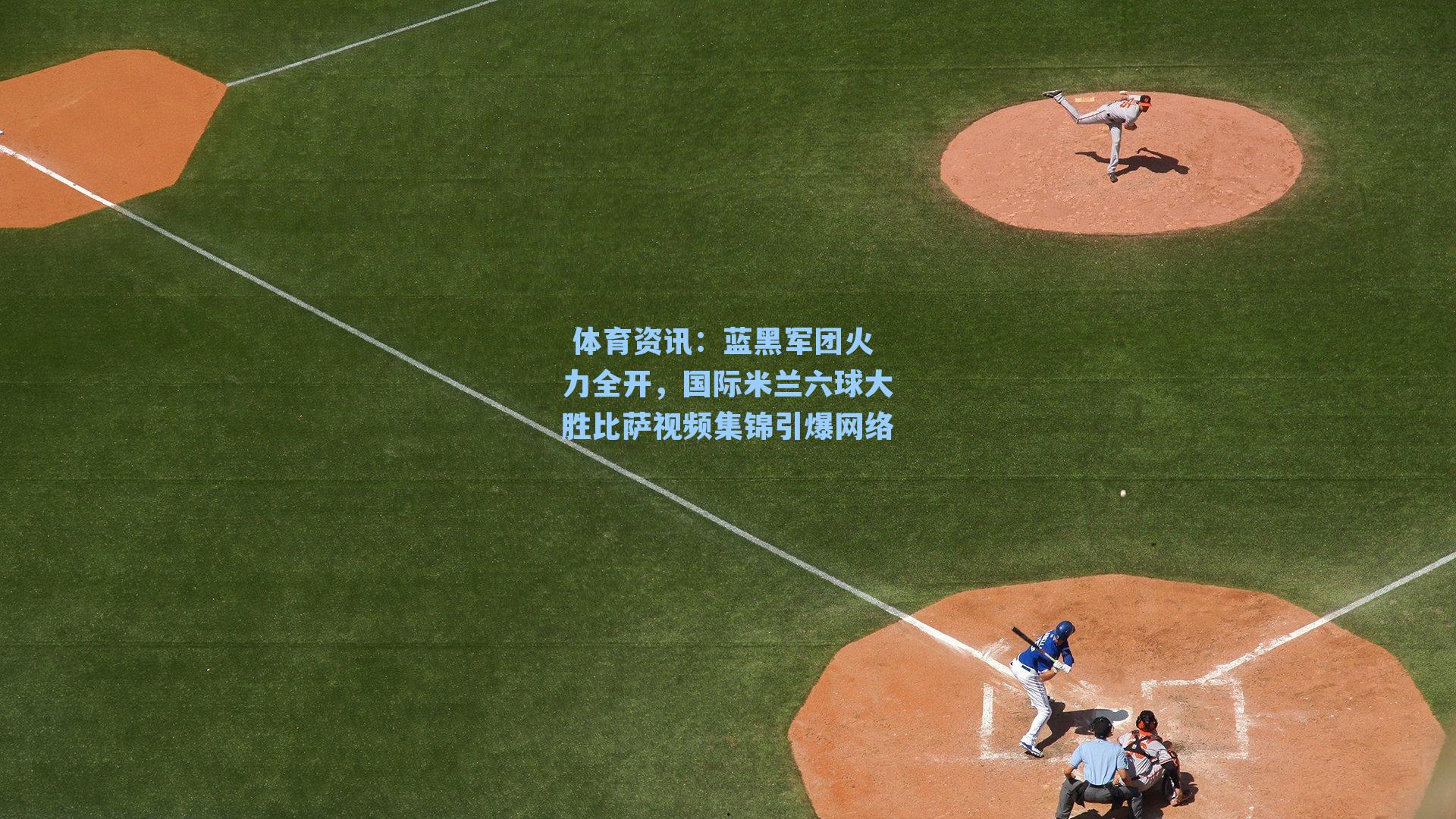  体育资讯：蓝黑军团火力全开，国际米兰六球大胜比萨视频集锦引爆网络