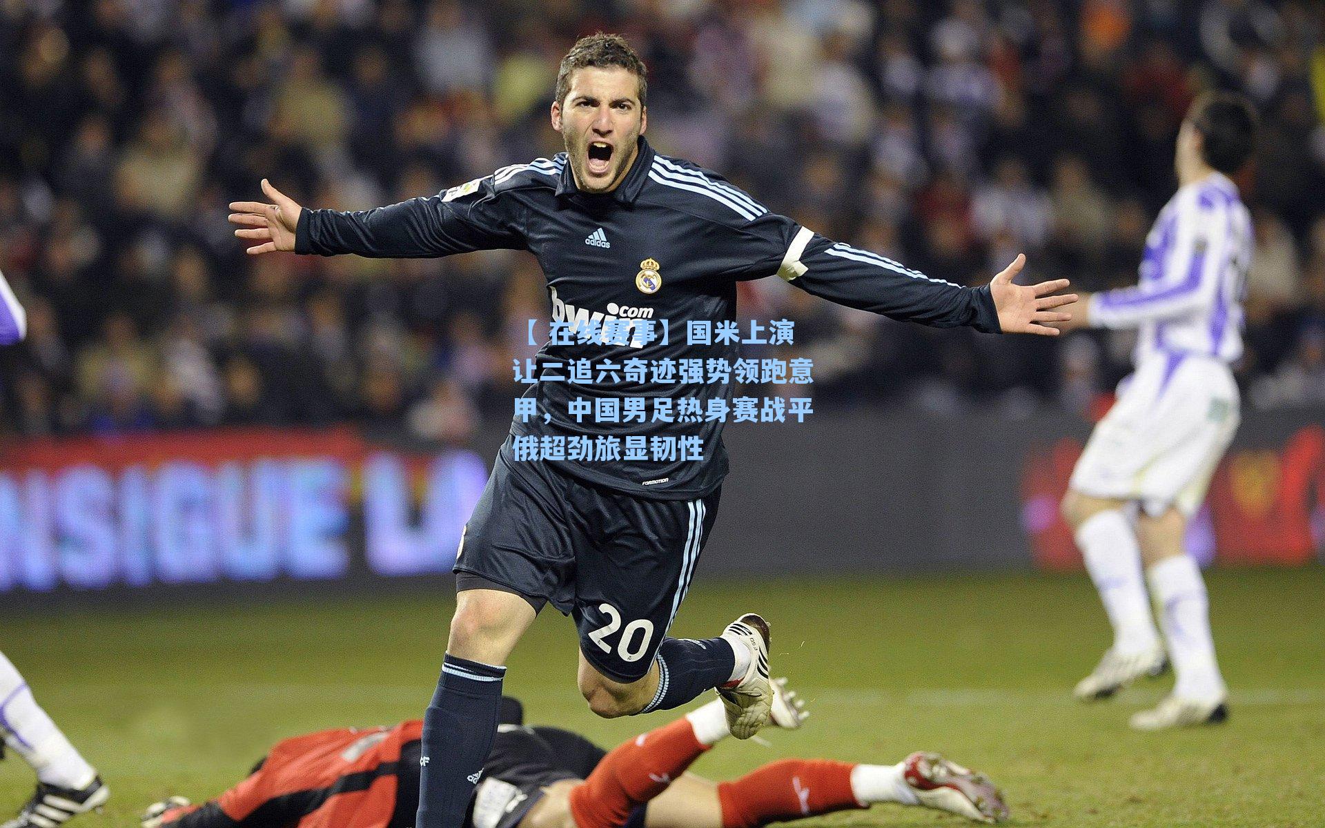 国米上演让二追六奇迹强势领跑意甲，中国男足热身赛战平俄超劲旅显韧性